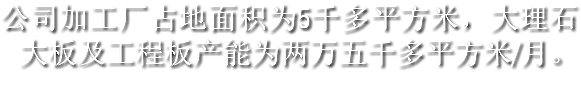 公司加工厂占地面积为5千多平方米，大理石大板及工程板产能为两万五千多平方米/月。