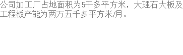 公司加工厂占地面积为5千多平方米，大理石大板及工程板产能为两万五千多平方米/月。