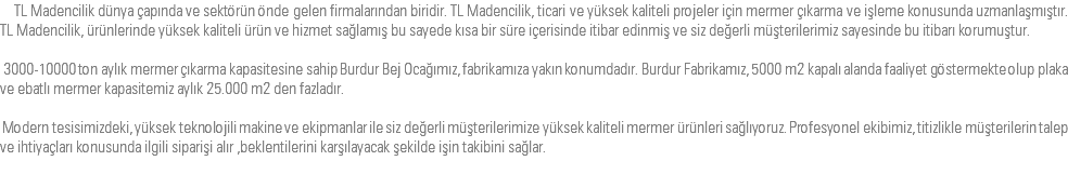  TL Madencilik dünya çapında ve sektörün önde gelen firmalarından biridir. TL Madencilik, ticari ve yüksek kaliteli projeler için mermer çıkarma ve işleme konusunda uzmanlaşmıştır. TL Madencilik, ürünlerinde yüksek kaliteli ürün ve hizmet sağlamış bu sayede kısa bir süre içerisinde itibar edinmiş ve siz değerli müşterilerimiz sayesinde bu itibarı korumuştur. 3000-10000 ton aylık mermer çıkarma kapasitesine sahip Burdur Bej Ocağımız, fabrikamıza yakın konumdadır. Burdur Fabrikamız, 5000 m2 kapalı alanda faaliyet göstermekte olup plaka ve ebatlı mermer kapasitemiz aylık 25.000 m2 den fazladır. Modern tesisimizdeki, yüksek teknolojili makine ve ekipmanlar ile siz değerli müşterilerimize yüksek kaliteli mermer ürünleri sağlıyoruz. Profesyonel ekibimiz, titizlikle müşterilerin talep ve ihtiyaçları konusunda ilgili siparişi alır ,beklentilerini karşılayacak şekilde işin takibini sağlar. 