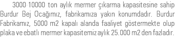  3000-10000 ton aylık mermer çıkarma kapasitesine sahip Burdur Bej Ocağımız, fabrikamıza yakın konumdadır. Burdur Fabrikamız, 5000 m2 kapalı alanda faaliyet göstermekte olup plaka ve ebatlı mermer kapasitemiz aylık 25.000 m2 den fazladır.